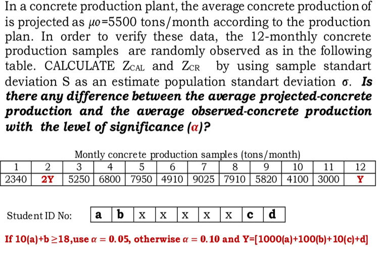 In a concrete production plant, the average concrete production of
is projected as uo=5500 tons/month according to the production
plan. In order to verify these data, the 12-monthly concrete
production samples are randomly observed as in the following
table. CALCULATE ZCAL and ZCR by using sample standart
deviation S as an estimate population standart deviation o. Is
there any difference between the average projected-concrete
production and the average observed-concrete production
with the level of significance (a)?
Montly concrete production samples (tons/month)
3 4 5 | 6 | 7
2Y
1 2
8 9
10
11
12
2340
5250 | 6800 | 7950 | 4910 | 9025 7910| 5820| 4100 | 3000
Y
Student ID No:
a b
d
X
If 10(a)+b 218,use a = 0.05, otherwise a = 0.10 and Y=[1000(a)+100(b)+10(c)+d]
