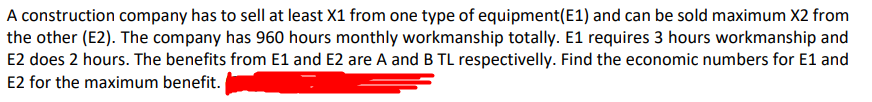 A construction company has to sell at least X1 from one type of equipment(E1) and can be sold maximum X2 from
the other (E2). The company has 960 hours monthly workmanship totally. E1 requires 3 hours workmanship and
E2 does 2 hours. The benefits from E1 and E2 are A and B TL respectivelly. Find the economic numbers for E1 and
E2 for the maximum benefit.
