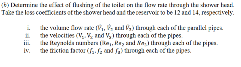(b) Determine the effect of flushing of the toilet on the flow rate through the shower head.
Take the loss coefficients of the shower head and the reservoir to be 12 and 14, respectively.
i.
the volume flow rate (V₁, V₂ and V3) through each of the parallel pipes.
ii.
the velocities (V1, V2 and V3) through each of the pipes.
iii.
iv.
the Reynolds numbers (Re₁, Re₂ and Re3) through each of the pipes.
the friction factor (f₁, f2 and f3) through each of the pipes.