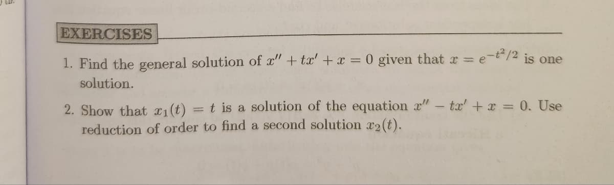 EXERCISES
1. Find the general solution of x" + tx' + x = 0 given that x = e-²/2 is one
solution.
2. Show that x₁(t) = t is a solution of the equation r" - tx' + x = 0. Use
reduction of order to find a second solution x2(t).