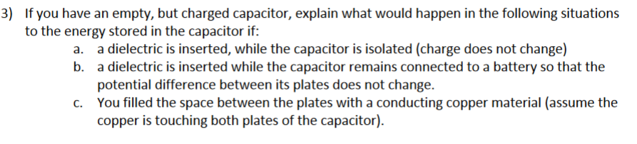 3) If you have an empty, but charged capacitor, explain what would happen in the following situations
to the energy stored in the capacitor if:
a. a dielectric is inserted, while the capacitor is isolated (charge does not change)
b. a dielectric is inserted while the capacitor remains connected to a battery so that the
potential difference between its plates does not change.
c. You filled the space between the plates with a conducting copper material (assume the
copper is touching both plates of the capacitor).
