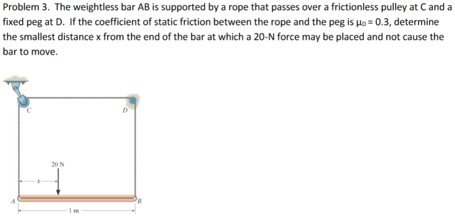 Problem 3. The weightless bar AB is supported by a rope that passes over a frictionless pulley at C and a
fixed peg at D. If the coefficient of static friction between the rope and the peg is µo = 0.3, determine
the smallest distance x from the end of the bar at which a 20-N force may be placed and not cause the
bar to move.
D
20 N
B.
