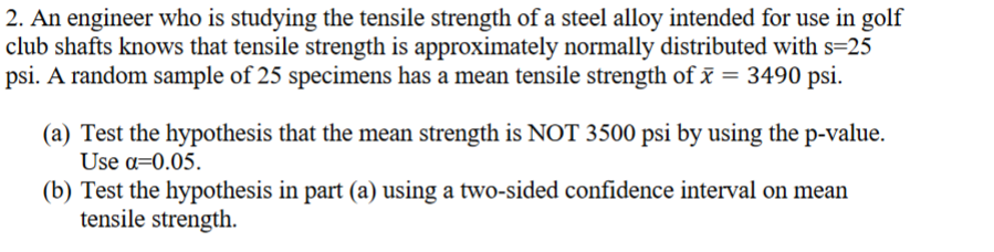 2. An engineer who is studying the tensile strength of a steel alloy intended for use in golf
club shafts knows that tensile strength is approximately normally distributed with s=25
psi. A random sample of 25 specimens has a mean tensile strength of x = 3490 psi.
(a) Test the hypothesis that the mean strength is NOT 3500 psi by using the p-value.
Use α=0.05.
(b) Test the hypothesis in part (a) using a two-sided confidence interval on mean
tensile strength.