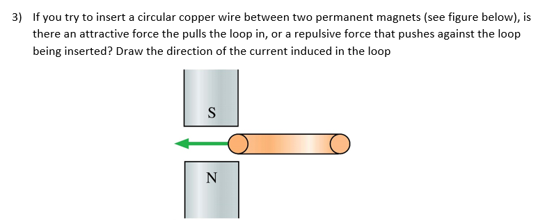 3) If you try to insert a circular copper wire between two permanent magnets (see figure below), is
there an attractive force the pulls the loop in, or a repulsive force that pushes against the loop
being inserted? Draw the direction of the current induced in the loop
S
N
