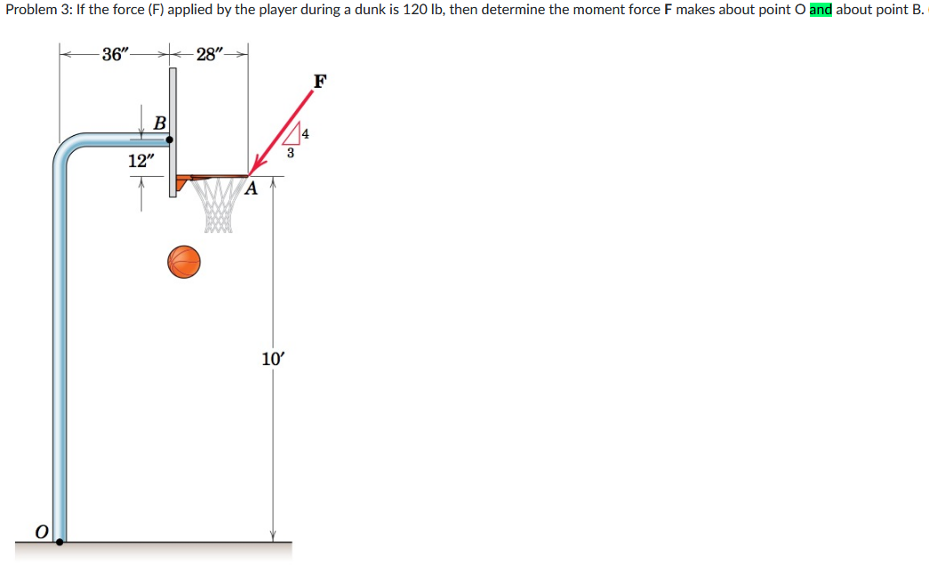 Problem 3: If the force (F) applied by the player during a dunk is 120 lb, then determine the moment force F makes about point O and about point B.
-36"-
B
12"
28"-
A
10'
3
F