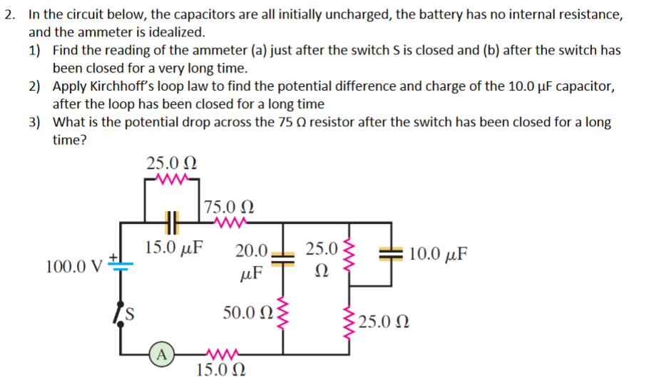 2. In the circuit below, the capacitors are all initially uncharged, the battery has no internal resistance,
and the ammeter is idealized.
1) Find the reading of the ammeter (a) just after the switch S is closed and (b) after the switch has
been closed for a very long time.
2) Apply Kirchhoff's loop law to find the potential difference and charge of the 10.0 µF capacitor,
after the loop has been closed for a long time
3) What is the potential drop across the 75 Q resistor after the switch has been closed for a long
time?
25.0 N
75.0 N
15.0 µF
20.0.
25.0
10.0 µF
100.0 V
µF
Ω
50.0 2:
25.0 N
A)
15.0 N
