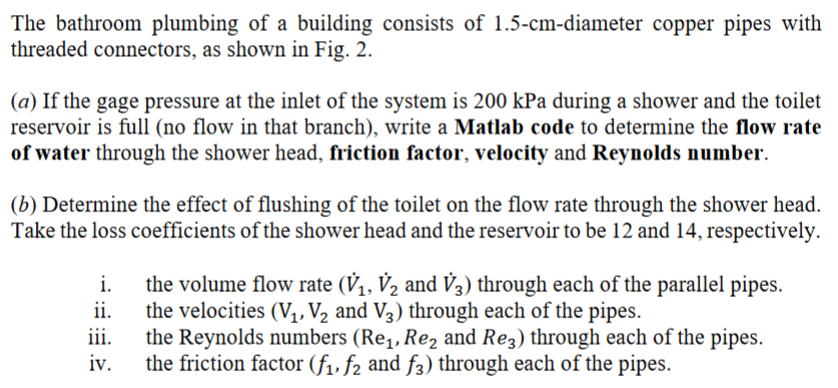 The bathroom plumbing of a building consists of 1.5-cm-diameter copper pipes with
threaded connectors, as shown in Fig. 2.
(a) If the gage pressure at the inlet of the system is 200 kPa during a shower and the toilet
reservoir is full (no flow in that branch), write a Matlab code to determine the flow rate
of water through the shower head, friction factor, velocity and Reynolds number.
(b) Determine the effect of flushing of the toilet on the flow rate through the shower head.
Take the loss coefficients of the shower head and the reservoir to be 12 and 14, respectively.
i.
ii.
iii.
iv.
the volume flow rate (V₁, V₂ and V3) through each of the parallel pipes.
the velocities (V₁, V₂ and V3) through each of the pipes.
the Reynolds numbers (Re₁, Re₂ and Re3) through each of the pipes.
the friction factor (f₁, f2 and f3) through each of the pipes.