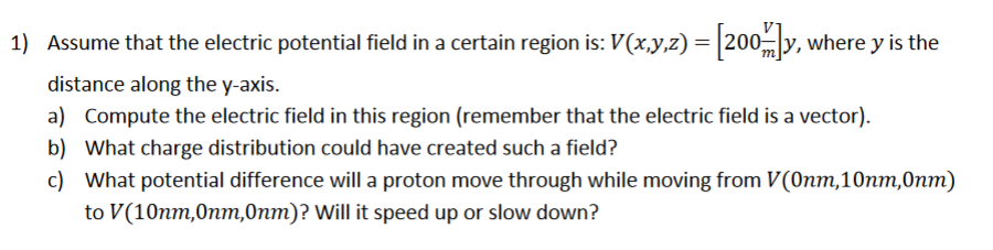 1) Assume that the electric potential field in a certain region is: V(x,y,z) = |200 y, where y is the
distance along the y-axis.
a) Compute the electric field in this region (remember that the electric field is a vector).
b) What charge distribution could have created such a field?
c) What potential difference will a proton move through while moving from V(Onm,10nm,0nm)
to V(10nm,0nm,0nm)? Will it speed up or slow down?
