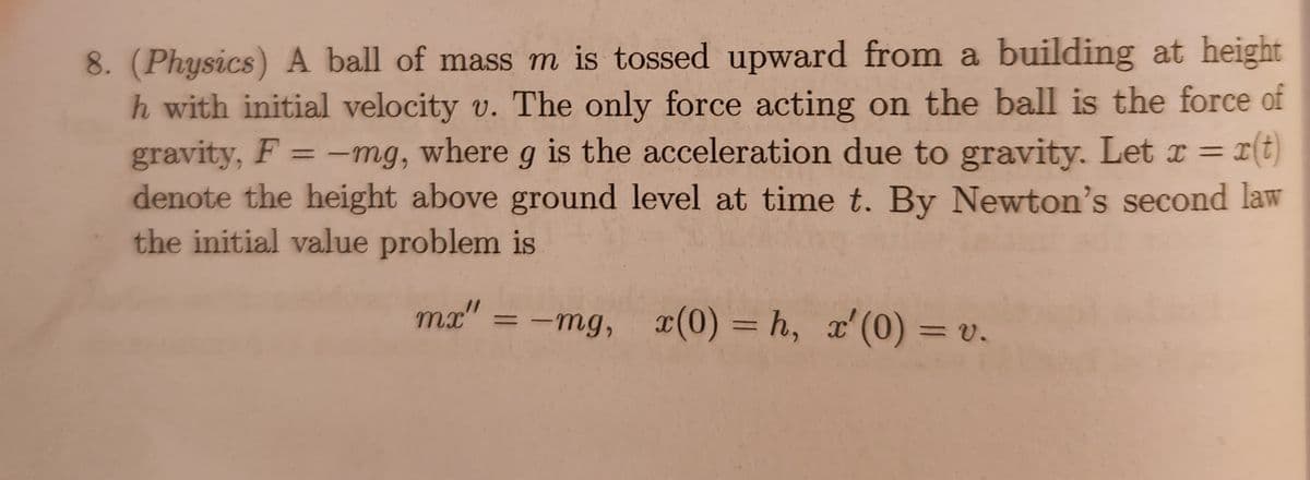 8. (Physics) A ball of mass m is tossed upward from a building at height
h with initial velocity v. The only force acting on the ball is the force of
gravity, F = -mg, where g is the acceleration due to gravity. Let x = r(t)
denote the height above ground level at time t. By Newton's second law
the initial value problem is
mx" = -mg, x(0) = h, x'(0) = v.