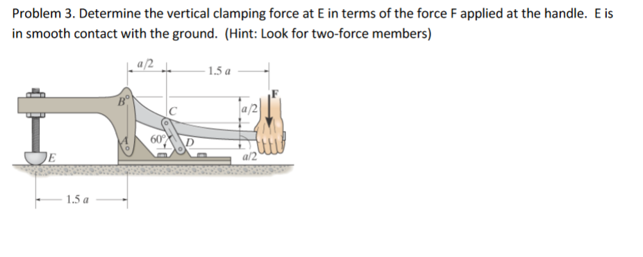 Problem 3. Determine the vertical clamping force at E in terms of the force F applied at the handle. E is
in smooth contact with the ground. (Hint: Look for two-force members)
a/2 h
- 1.5 a
|C
60
DE
a/2'
1.5 a
