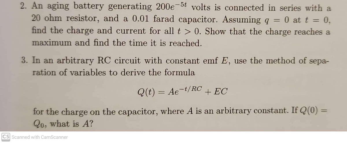 2. An aging battery generating 200e-5t volts is connected in series with a
20 ohm resistor, and a 0.01 farad capacitor. Assuming q = 0 at t = 0,
find the charge and current for all t > 0. Show that the charge reaches a
maximum and find the time it is reached.
3. In an arbitrary RC circuit with constant emf E, use the method of sepa-
ration of variables to derive the formula
Q(t) = Ae-t/RC + EC
for the charge on the capacitor, where A is an arbitrary constant. If Q(0) =
Qo, what is A?
CS Scanned with CamScanner