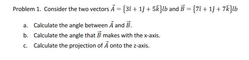 Problem 1. Consider the two vectors Ã = {3î + 1ĵ + 5k}lb and B = {7î + 1ĵ + 7k}lb
a. Calculate the angle between Ã and B.
b. Calculate the angle that B makes with the x-axis.
c. Calculate the projection of A onto the z-axis.
