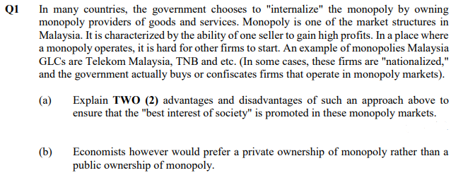 Q1
In many countries, the government chooses to "internalize" the monopoly by owning
monopoly providers of goods and services. Monopoly is one of the market structures in
Malaysia. It is characterized by the ability of one seller to gain high profits. In a place where
a monopoly operates, it is hard for other firms to start. An example of monopolies Malaysia
GLCS are Telekom Malaysia, TNB and etc. (In some cases, these firms are "nationalized,"
and the government actually buys or confiscates firms that operate in monopoly markets).
(a)
Explain TWO (2) advantages and disadvantages of such an approach above to
ensure that the "best interest of society" is promoted in these monopoly markets.
(b)
Economists however would prefer a private ownership of monopoly rather than a
public ownership of monopoly.
