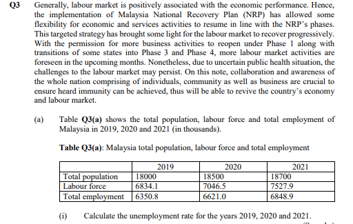 Generally, labour market is positively associated with the economic performance. Hence,
the implementation of Malaysia National Recovery Plan (NRP) has allowed some
flexibility for economic and services activities to resume in line with the NRP's phases.
This targeted strategy has brought some light for the labour market to recover progressively.
With the permission for more business activities to reopen under Phase 1 along with
transitions of some states into Phase 3 and Phase 4, more labour market activities are
foreseen in the upcoming months. Nonetheless, due to uncertain public health situation, the
challenges to the labour market may persist. On this note, collaboration and awareness of
the whole nation comprising of individuals, community as well as business are crucial to
ensure heard immunity can be achieved, thus will be able to revive the country's economy
and labour market.
Q3
Table Q3(a) shows the total population, labour force and total employment of
Malaysia in 2019, 2020 and 2021 (in thousands).
(a)
Table Q3(a): Malaysia total population, labour force and total employment
2019
2020
2021
Total population
Labour force
18000
18500
18700
6834.1
7046.5
7527.9
Total employment 6350.8
6621.0
6848.9
(i)
Calculate the unemployment rate for the years 2019, 2020 and 2021.
