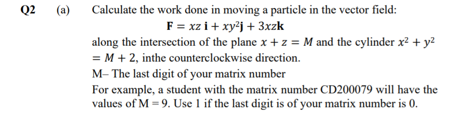 Calculate the work done in moving a particle in the vector field:
F = xz i + xy²j+ 3xzk
Q2
(a)
along the intersection of the plane x + z = M and the cylinder x² + y2
= M + 2, inthe counterclockwise direction.
M– The last digit of your matrix number
For example, a student with the matrix number CD200079 will have the
values of M = 9. Use 1 if the last digit is of your matrix number is 0.

