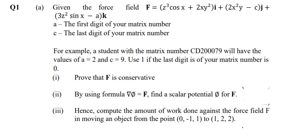 Q1
Given
the force
field
F%3D (23 cos x + 2ху?)і + (2x^у — с)j +
(a)
(3z? sin x –
a – The first digit of your matrix number
c - The last digit of your matrix number
а)k
For example, a student with the matrix number CD200079 will have the
values of a = 2 and c = 9. Use 1 if the last digit is of your matrix number is
0.
(i)
Prove that F is conservative
(ii)
By using formula VØ = F, find a scalar potential Ø for F.
(iii)
Hence, compute the amount of work done against the force field F
in moving an object from the point (0, -1, 1) to (1, 2, 2).
