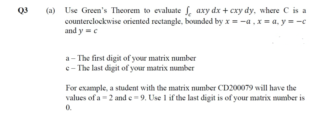 Use Green's Theorem to evaluate S. axy dx + cxy dy, where C is a
counterclockwise oriented rectangle, bounded by x = -a , x = a, y = –c
and y = c
Q3
(a)
a – The first digit of your matrix number
c – The last digit of your matrix number
For example, a student with the matrix number CD200079 will have the
values of a = 2 and c = 9. Use 1 if the last digit is of your matrix number is
0.
