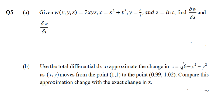 Sw
Q5
(a)
Given w(x, y, z) = 2xyz,x = s² + t²,y =, and z = In t, find
and
%3D
ds
Sw
St
Use the total differential dz to approximate the change in z= 6-x² - y²
as (x, y) moves from the point (1,1) to the point (0.99, 1.02). Compare this
approximation change with the exact change in z.
(b)
