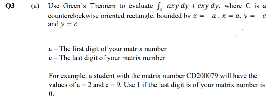 Q3
Use Green's Theorem to evaluate S. axy dy + cxy dy, where C is a
(a)
counterclockwise oriented rectangle, bounded by x = -a , x = a, y = -c
and y = c
a – The first digit of your matrix number
c - The last digit of your matrix number
For example, a student with the matrix number CD200079 will have the
values of a = 2 and c = 9. Use 1 if the last digit is of your matrix number is
0.
