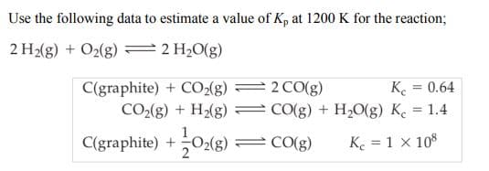 Use the following data to estimate a value of Kp at 1200 K for the reaction;
2 H2(g) + O2(g) ==2 H2O(g)
Ke
C(graphite) + CO-{g)
CO2(g) + H2(g)
2 CO(g)
0.64
CO(g) + H20(g) K. = 1.4
1
C(graphite) +O2(g) = CO(g)
Ke = 1 x 108

