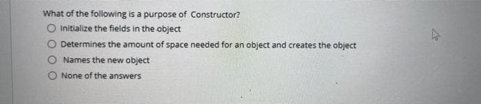 What of the following is a purpose of Constructor?
O Initialize the fields in the object
Determines the amount of space needed for an object and creates the object
Names the new object
O None of the answers
A