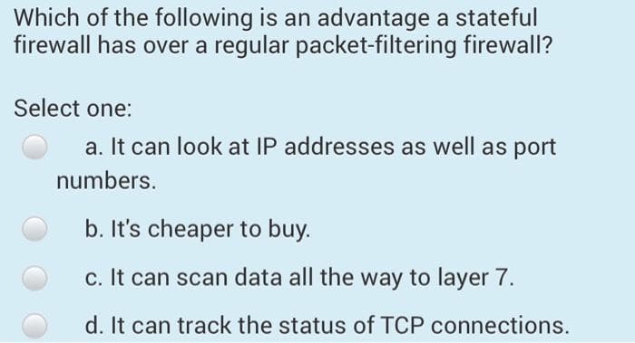 Which of the following is an advantage a stateful
firewall has over a regular packet-filtering firewall?
Select one:
a. It can look at IP addresses as well as port
numbers.
b. It's cheaper to buy.
c. It can scan data all the way to layer 7.
d. It can track the status of TCP connections.