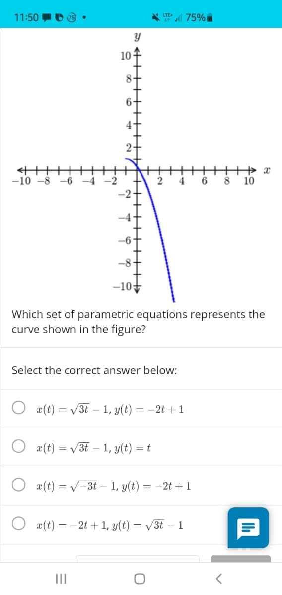 11:50
LTE+
all 75%
10
8.
6-
-10 -8
–6
-2
8.
10
-8
Which set of parametric equations represents the
curve shown in the figure?
Select the correct answer below:
x(t) = /3t – 1, y(t) = –2t + 1
x(t) = /3t – 1, y(t) =
x(t) = V-3t – 1, y(t) = –2t + 1
O æ(t) = -2t + 1, y(t) =
= V3t – 1

