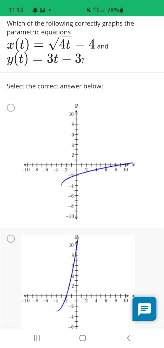 11:13
* 78%i
Which of the following correctly graphs the
parametric equations
V4t
x(t)
y(t) = 3t – 3?
4 and
Select the correct answer below:
10
-10 -8
-6
-4
-2
10
-10
10-
-10 -8
-6
-4
4
-2.
-4-
II
TILLT+
H++++
