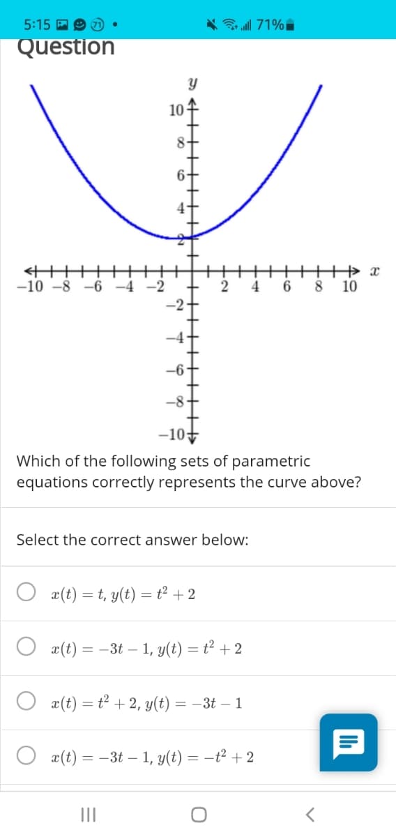 5:15 A O
71
* 71%i
Question
10 -
8-
-10 -8 -6 -4 -2
4.
6.
8.
10
-10
Which of the following sets of parametric
equations correctly represents the curve above?
Select the correct answer below:
x(t) = t, y(t) = t² +2
x(t) = -3t – 1, y(t) = t² + 2
x(t) = t² + 2, y(t) = –3t – 1
O æ(t) = -3t – 1, y(t) = –t² +2
II
