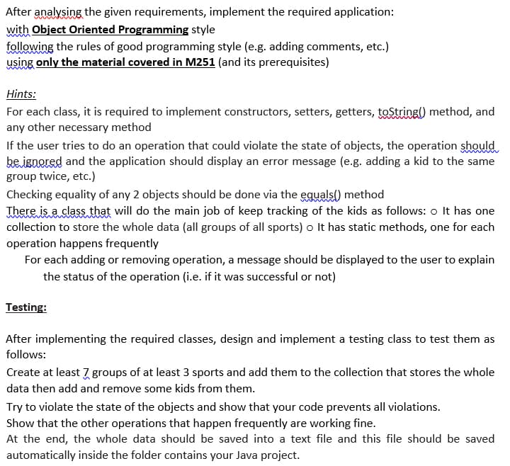 After analysing the given requirements, implement the required application:
with Object Oriented Programming style
following the rules of good programming style (e.g. adding comments, etc.)
using only the material covered in M251 (and its prerequisites)
Hints:
For each class, it is required to implement constructors, setters, getters, toString) method, and
any other necessary method
If the user tries to do an operation that could violate the state of objects, the operation should
be ignered and the application should display an error message (e.g. adding a kid to the same
group twice, etc.)
Checking equality of any 2 objects should be done via the eguals) method
There is a class that will do the main job of keep tracking of the kids as follows: o It has one
collection to store the whole data (all groups of all sports) o It has static methods, one for each
operation happens frequently
For each adding or removing operation, a message should be displayed to the user to explain
the status of the operation (i.e. if it was successful or not)
Testing:
After implementing the required classes, design and implement a testing class to test them as
follows:
Create at least 7 groups of at least 3 sports and add them to the collection that stores the whole
data then add and remove some kids from them.
Try to violate the state of the objects and show that your code prevents all violations.
Show that the other operations that happen frequently are working fine.
At the end, the whole data should be saved into a text file and this file should be saved
automatically inside the folder contains your Java project.
