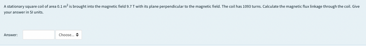 A stationary square coil of area 0.1 m2 is brought into the magnetic field 9.7 T with its plane perpendicular to the magnetic field. The coil has 1093 turns. Calculate the magnetic flux linkage through the coil. Give
your answer in SI units.
Answer:
Choose...
