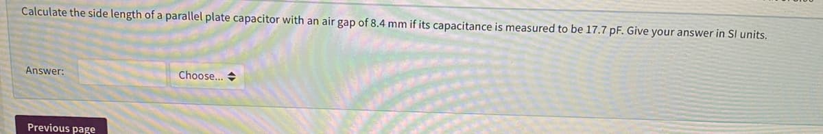 Calculate the side length of a parallel plate capacitor with an air gap of 8.4 mm if its capacitance is measured to be 17.7 pF. Give your answer in SI units.
Answer:
Choose... +
Previous page
