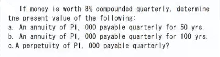 If money is worth 8% compounded quarter ly, determine
tne present value of the following:
a. An annuity of P1, 000 payable quarterly for 50 yrs.
b. An annuity of P1, 000 payable quarterly for 100 yrs.
c. A perpetuity of PI, 000 payable quarterly?
