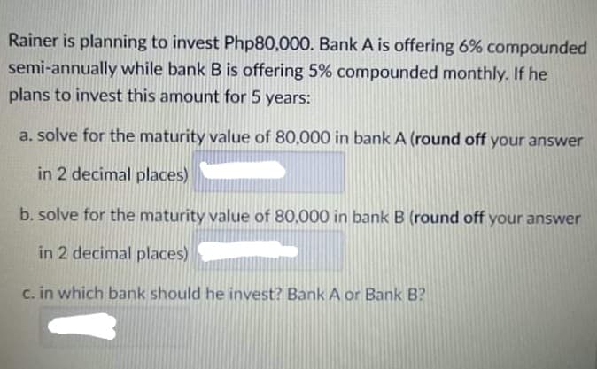 Rainer is planning to invest Php80,000. Bank A is offering 6% compounded
semi-annually while bank B is offering 5% compounded monthly. If he
plans to invest this amount for 5 years:
a. solve for the maturity value of 80,000 in bank A (round off your answer
in 2 decimal places)
b. solve for the maturity value of 80,000 in bank B (round off your answer
in 2 decimal places)
c. in which bank should he invest? Bank A or Bank B?
