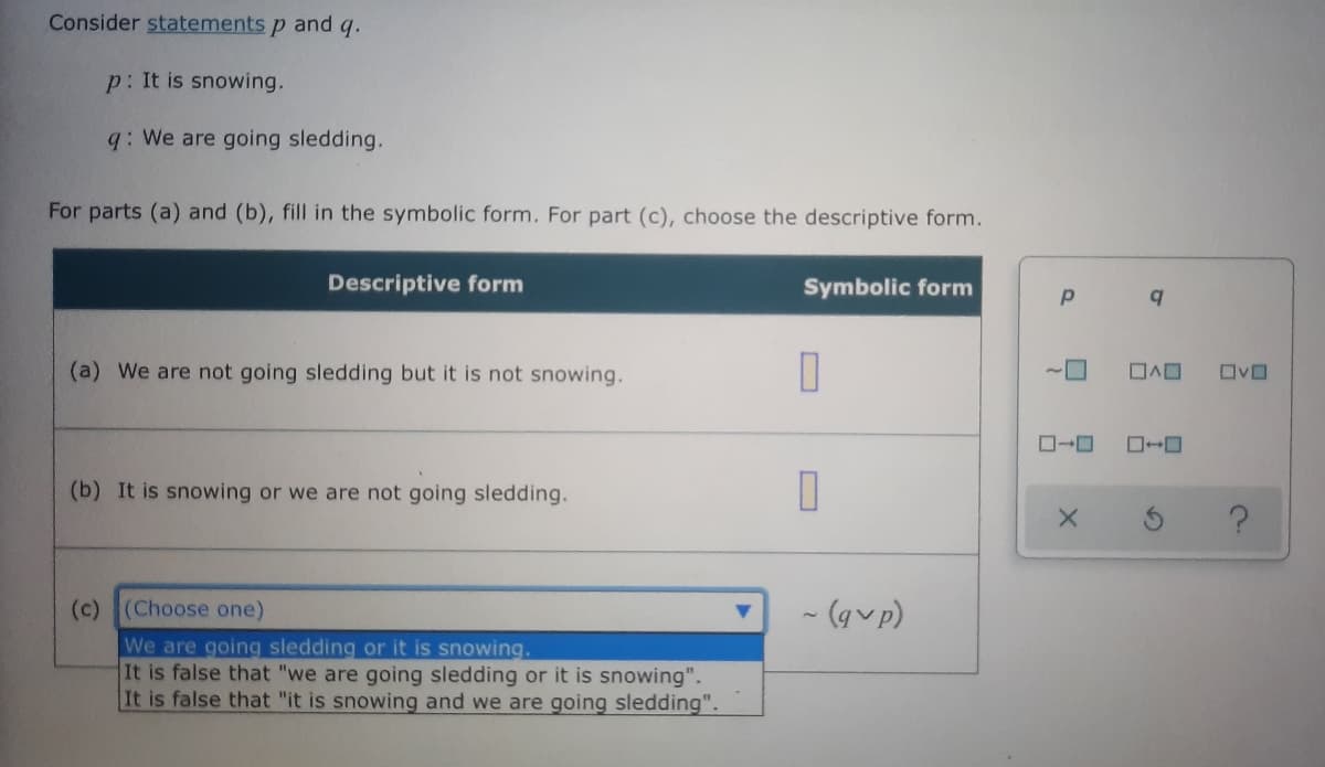 Consider statements p and q.
p: It is snowing.
q: We are going sledding.
For parts (a) and (b), fill in the symbolic form. For part (c), choose the descriptive form.
Descriptive form
Symbolic form
(a) We are not going sledding but it is not snowing.
ロヘロ
ロvロ
ロ→ロ
(b) It is snowing or we are not going sledding.
(c) (Choose one)
- (gvp)
We are going sledding or it is snowing.
It is false that "we are going sledding or it is snowing".
It is false that "it is snowing and we are going sledding".
