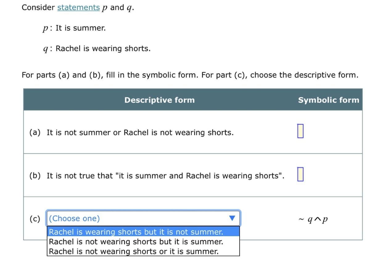 Consider statements p and q.
p: It is summer.
q: Rachel is wearing shorts.
For parts (a) and (b), fill in the symbolic form. For part (c), choose the descriptive form.
Descriptive form
Symbolic form
(a) It is not summer or Rachel is not wearing shorts.
(b) It is not true that "it is summer and Rachel is wearing shorts". |
(c) (Choose one)
- q^p
Rachel is wearing shorts but it is not summer.
Rachel is not wearing shorts but it is summer.
Rachel is not wearing shorts or it is summer.
