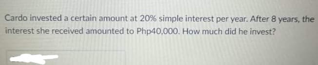 Cardo invested a certain amount at 20% simple interest per year. After 8 years, the
interest she received amounted to Php40,000. How much did he invest?
