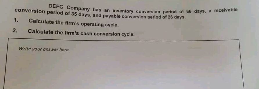 conversion period of 35 days, and payable conversion period of 26 days.
orin Company has an inventory conversion period of 66 days, a receivable
1.
Calculate the firm's operating cycle.
2.
Calculate the firm's cash conversion cycle.
Write your answer here.
