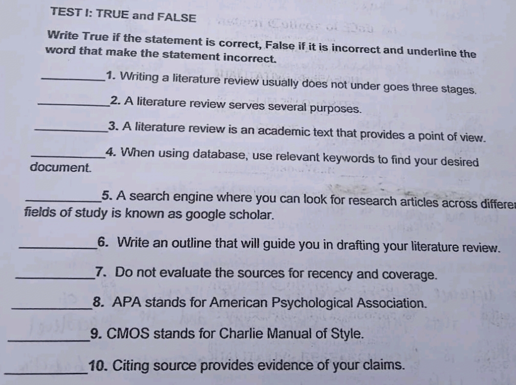 TEST I: TRUE and FALSE
Colicer ok
Write True if the statement is correct, False if it is incorrect and underline the
word that make the statement incorrect.
1. Writing a literature review usually đóes not under goes three stages.
2. A literature review serves several purposes.
3. A literature review is an academic text that provides a point of view.
4. When using database, use relevant keywords to find your desired
document.
5. A search engine where you can look for research articles across differen
fields of study is known as google scholar.
6. Write an outline that will guide you in drafting your literature review.
7. Do not evaluate the sources for recency and coverage.
8. APA stands for American Psychological Association.
9. CMOS stands for Charlie Manual of Style.
10. Citing source provides evidence of your claims.
