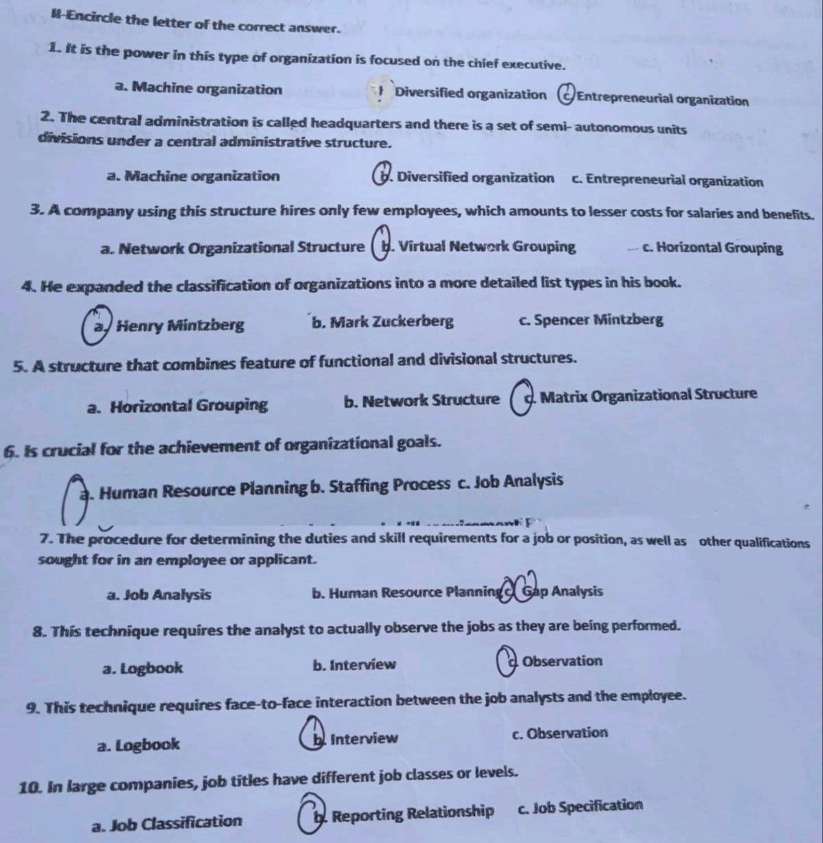 HEncircle the letter of the correct answer.
1. it is the power in this type of organization is focused on the chief executive.
a. Machine organization
1 Diversified organization OEntrepreneurial organization
2. The central administration is called headquarters and there is a set of semi- autonomous units
divisions under a central administrative structure.
a. Machine organization
G. Diversified organization c. Entrepreneurial organization
3. A company using this structure hires only few employees, which amounts to lesser costs for salaries and benefits.
a. Network Organizational Structure
Virtual Network Grouping
--- c. Horizontal Grouping
4. He expanded the classification of organizations into a more detailed list types in his book.
a/ Henry Mintzberg
b. Mark Zuckerberg
c. Spencer Mintzberg
5. A structure that combines feature of functional and divisional structures.
b. Network Structure
Matrix Organizational Structure
a. Horizontal Grouping
6. Is crucial for the achievement of organizational goals.
Human Resource Planning b. Staffing Process c. Job Analysis
7. The procedure for determining the duties and skill requirements for a job or position, as well as other qualifications
Sought for in an employee or applicant.
a. Job Analysis
b. Human Resource Planning Gap Anałysis
8. This technique requires the analyst to actually observe the jobs as they are being performed.
a. Logbook
b. Interview
Observation
9. This technique requires face-to-face interaction between the job analysts and the employee.
Interview
c. Observation
a. Logbook
10. In large companies, job titles have different job classes or levels.
c. Job Specification
Reporting Relationship
a. Job Classification
