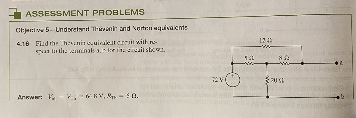 ASSESSMENT PROBLEMS
Objective 5-Understand Thévenin and Norton equivalents
4.16 Find the Thévenin equivalent circuit with re-
spect to the terminals a, b for the circuit shown.
TAA
Answer: Vab= VTh=64.8 V, RTh = 60.
512
8:DOUBOTTO
guioubang ben
522
72 V
12 Ω
001002
8 Ω
€ 20 02
Current source in
Rio
a
b
