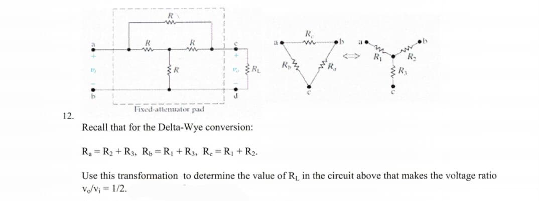 12.
2)
b
R₂
R
Ra
R₁
Fixed-attenuator pad
Recall that for the Delta-Wye conversion:
R₁ = R₂ + R3, Rb = R₁ + R3, Re = R₁ + R₂.
Use this transformation to determine the value of R₁ in the circuit above that makes the voltage ratio
Vo/v₁ = 1/2.