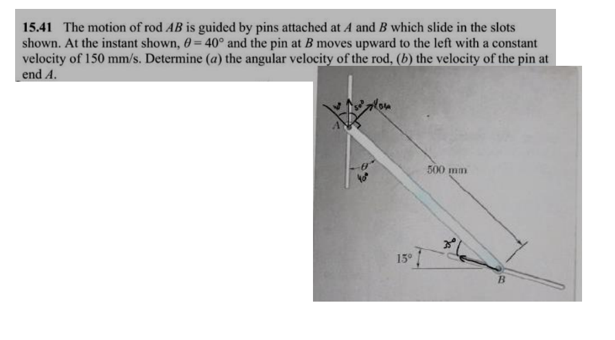 15.41 The motion of rod AB is guided by pins attached at A and B which slide in the slots
shown. At the instant shown, 0= 40° and the pin at B moves upward to the left with a constant
velocity of 150 mm/s. Determine (a) the angular velocity of the rod, (b) the velocity of the pin at
end A.
15°
500 mm
B