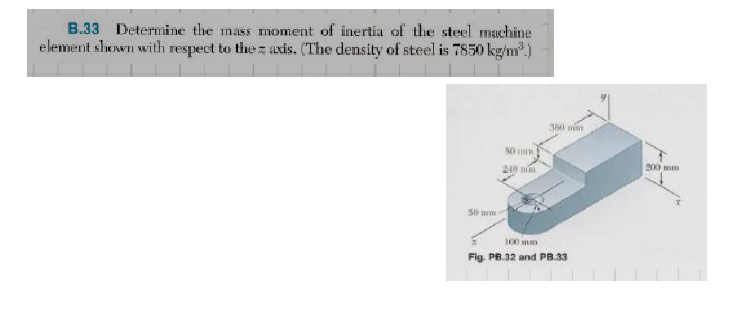 B.33 Determine the mass moment of inertia of the steel machine
element shown with respect to the axis. (The density of steel is 7850 kg/m³.)
50 mm
50 i
240 min
360 nim
100 mm
Fig. PB.32 and PB.33
200 mm