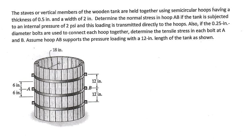 The staves or vertical members of the wooden tank are held together using semicircular hoops having a
thickness of 0.5 in. and a width of 2 in. Determine the normal stress in hoop AB if the tank is subjected
to an internal pressure of 2 psi and this loading is transmitted directly to the hoops. Also, if the 0.25-in.-
diameter bolts are used to connect each hoop together, determine the tensile stress in each bolt at A
and B. Assume hoop AB supports the pressure loading with a 12-in. length of the tank as shown.
18 in.
6 in.
-AE
6 in.
12 in.
B
12 in.