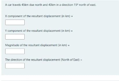 A car travels 45km due north and 40km in a direction 15° north of east.
X component of the resultant displacement (in km) =
Y component of the resultant displacement (in km) =
Magnitude of the resultant displacement (in km) =
The direction of the resultant displacement (North of East) =

