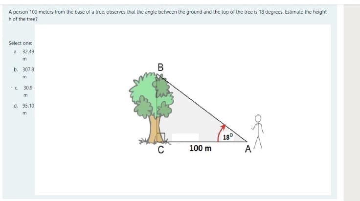 A person 100 meters from the base of a tree, observes that the angle between the ground and the top of the tree is 18 degrees. Estimate the height
h of the tree?
Select one:
a. 32.49
m
b. 307.8
В
m
·C. 30.9
m
d. 95.10
m
180
100 m
A
