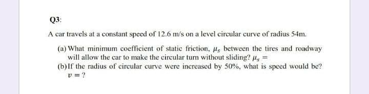 Q3:
A car travels at a constant speed of 12.6 m/s on a level circular curve of radius 54m.
(a) What minimum coefficient of static friction, u, between the tires and roadway
will allow the car to make the circular turn without sliding? 4, =
(b)If the radius of circular curve were increased by 50%, what is speed would be?
v = ?
