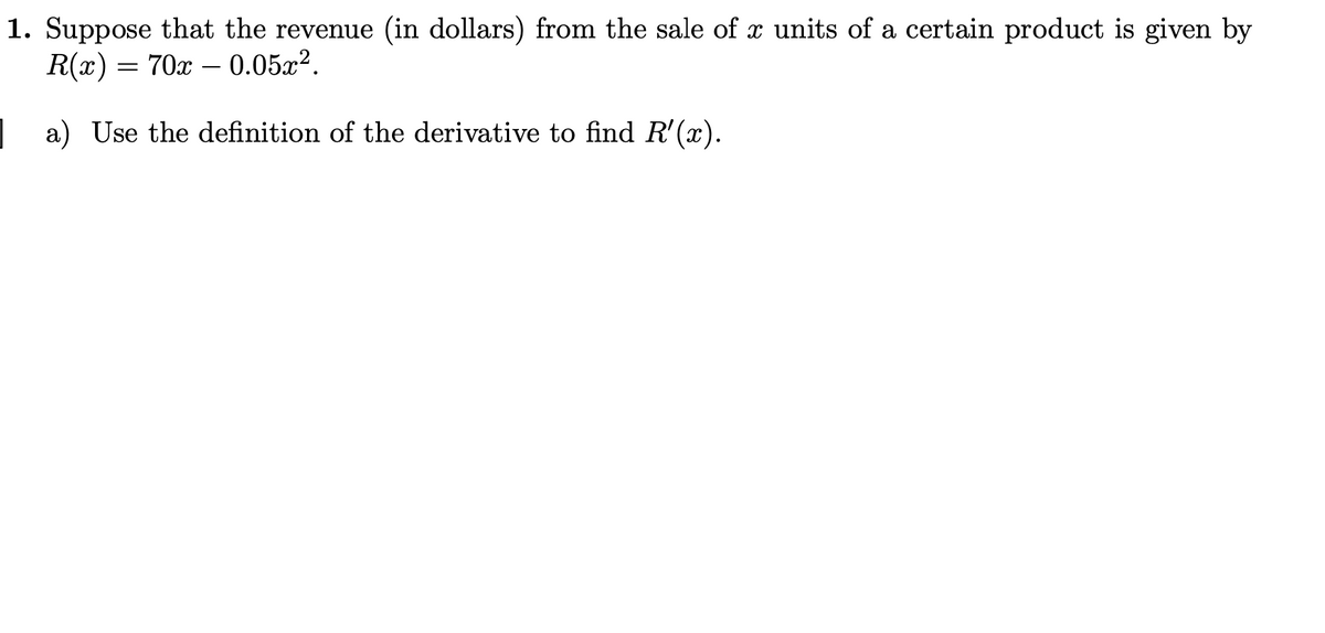 1. Suppose that the revenue (in dollars) from the sale of x units of a certain product is given by
R(x) = 70x – 0.05x².
| a) Use the definition of the derivative to find R'(x).
