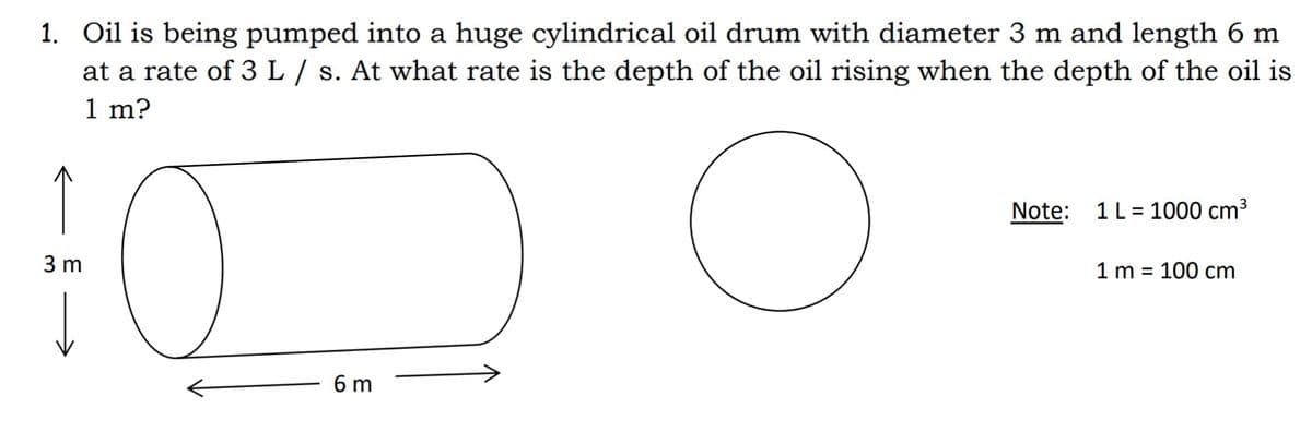 1. Oil is being pumped into a huge cylindrical oil drum with diameter 3 m and length 6 m
at a rate of 3 L / s. At what rate is the depth of the oil rising when the depth of the oil is
1 m?
Note: 1L = 1000 cm³
3 m
1 m = 100 cm
6 m

